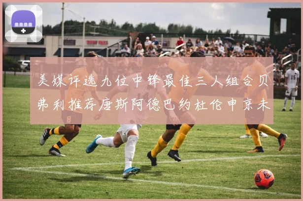 美媒评选九位中锋最佳三人组合贝弗利推荐唐斯阿德巴约杜伦申京未入选