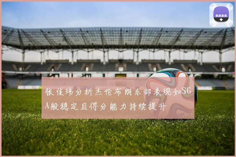 张佳玮分析杰伦布朗东部表现如SGA般稳定且得分能力持续提升