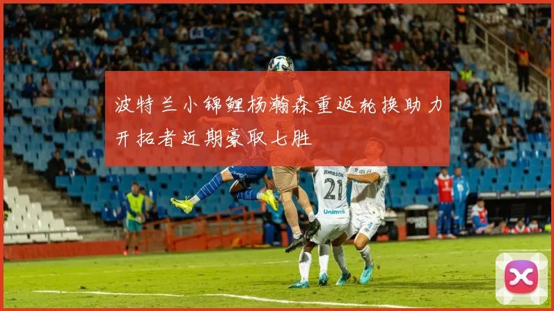 波特兰小锦鲤杨瀚森重返轮换助力开拓者近期豪取七胜