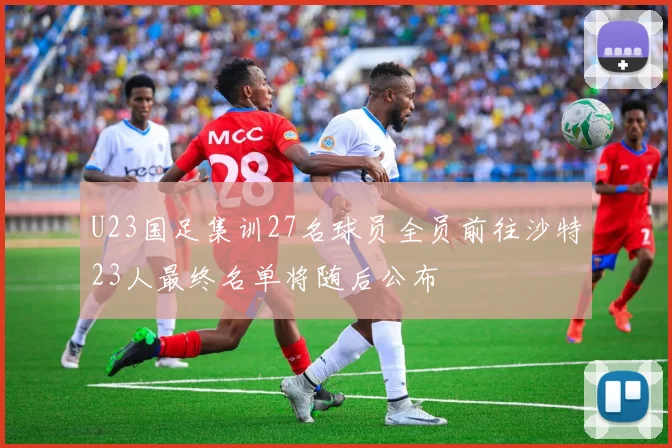 U23国足集训27名球员全员前往沙特23人最终名单将随后公布