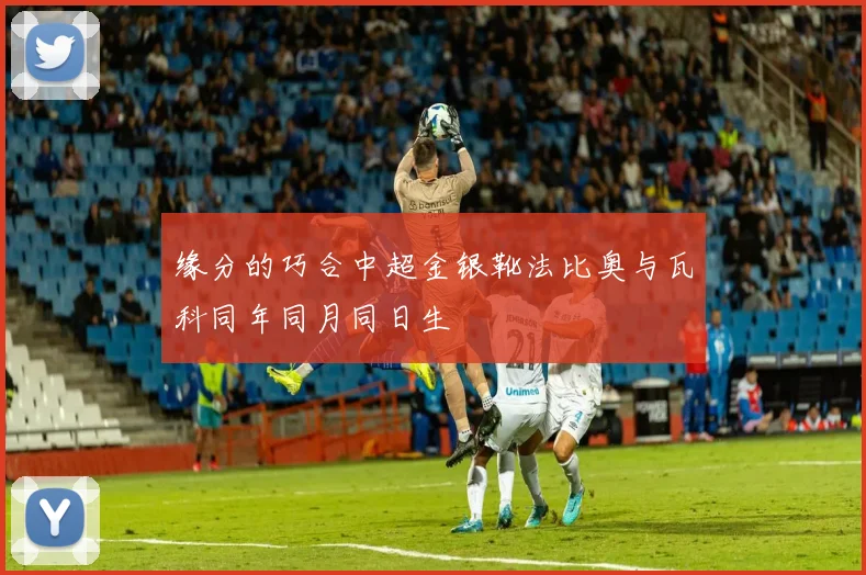 缘分的巧合中超金银靴法比奥与瓦科同年同月同日生