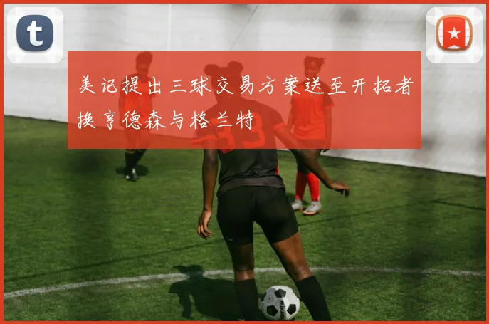 美记提出三球交易方案送至开拓者换亨德森与格兰特
