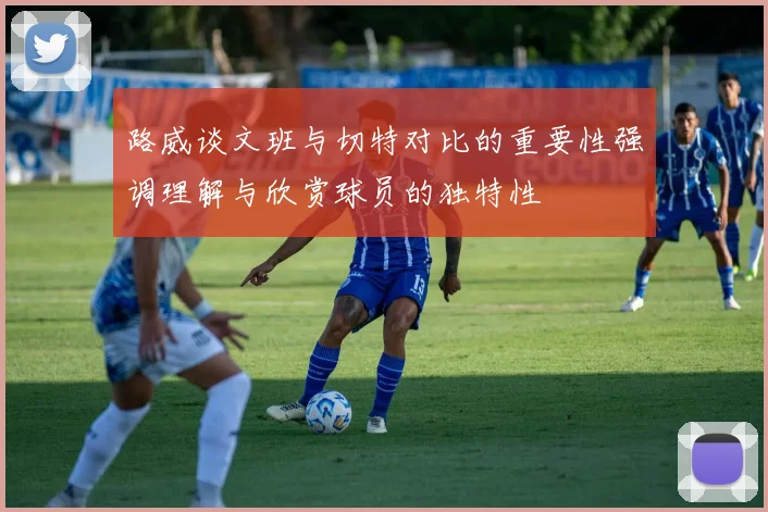 路威谈文班与切特对比的重要性强调理解与欣赏球员的独特性