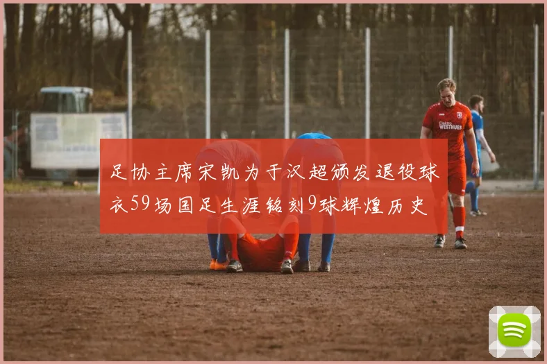 足协主席宋凯为于汉超颁发退役球衣59场国足生涯铭刻9球辉煌历史