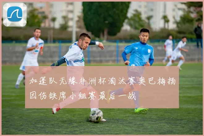 加蓬队无缘非洲杯淘汰赛奥巴梅扬因伤缺席小组赛最后一战