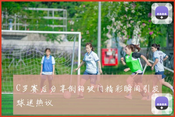 C罗赛后分享倒钩破门精彩瞬间引发球迷热议
