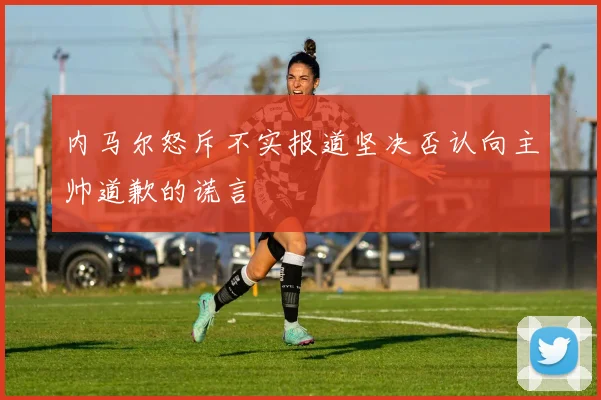 内马尔怒斥不实报道坚决否认向主帅道歉的谎言