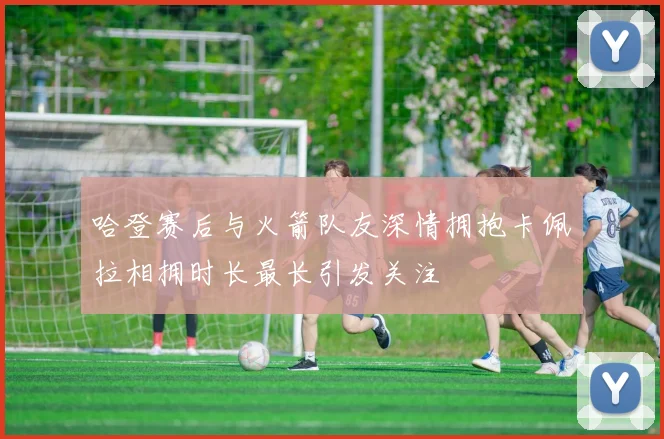哈登赛后与火箭队友深情拥抱卡佩拉相拥时长最长引发关注