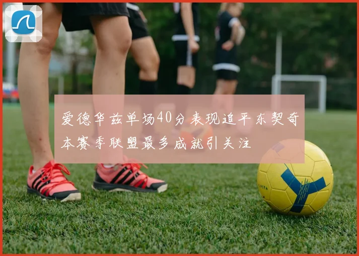 爱德华兹单场40分表现追平东契奇本赛季联盟最多成就引关注