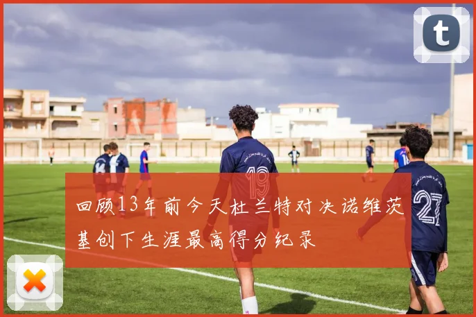 回顾13年前今天杜兰特对决诺维茨基创下生涯最高得分纪录