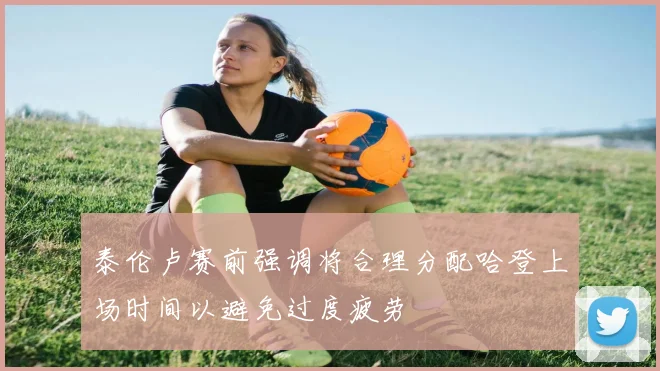 泰伦卢赛前强调将合理分配哈登上场时间以避免过度疲劳