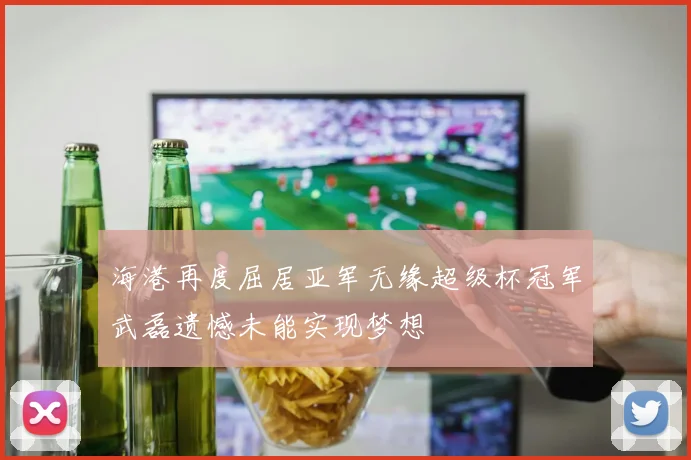海港再度屈居亚军无缘超级杯冠军武磊遗憾未能实现梦想