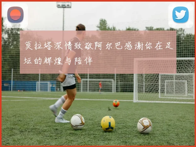 莫拉塔深情致敬阿尔巴感谢你在足坛的辉煌与陪伴