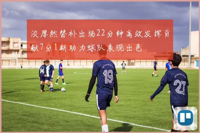 淡厚然替补出场22分钟高效发挥贡献7分1断助力球队表现出色
