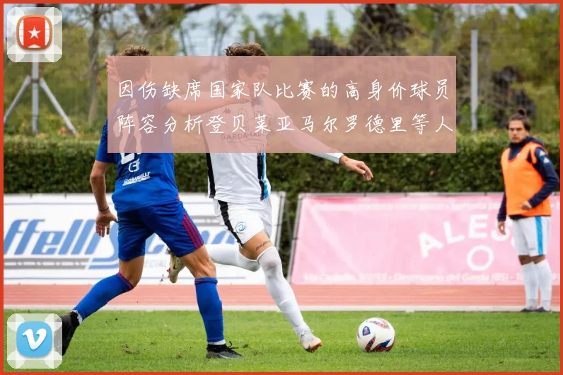 因伤缺席国家队比赛的高身价球员阵容分析登贝莱亚马尔罗德里等人入选