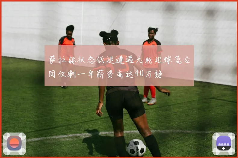 萨拉赫状态低迷遭遇九轮进球荒合同仅剩一年薪资高达40万镑