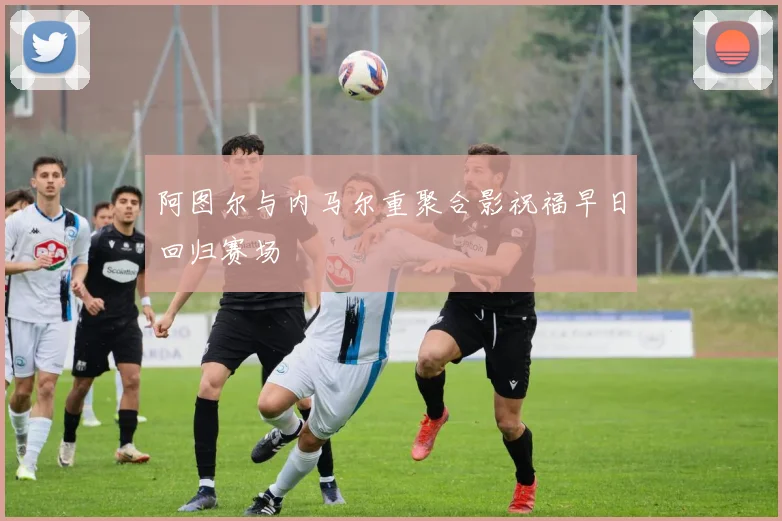 阿图尔与内马尔重聚合影祝福早日回归赛场