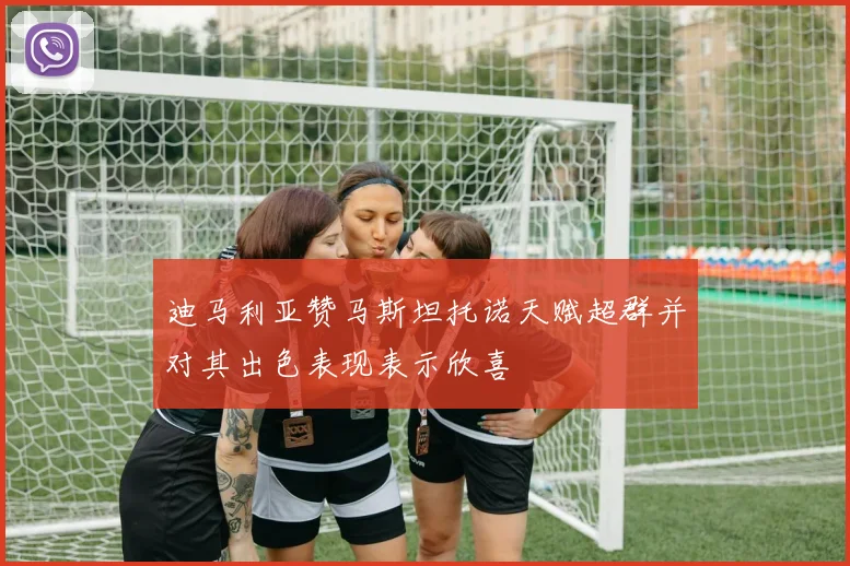 迪马利亚赞马斯坦托诺天赋超群并对其出色表现表示欣喜