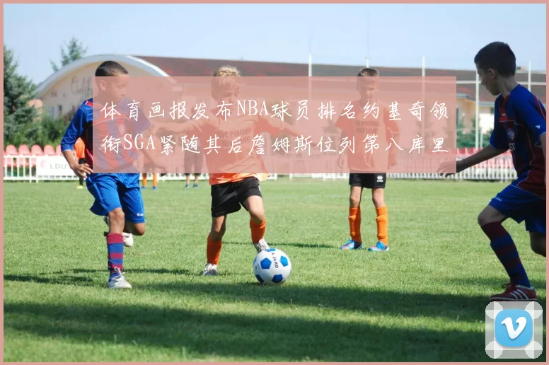 体育画报发布NBA球员排名约基奇领衔SGA紧随其后詹姆斯位列第八库里与杜兰特未入榜