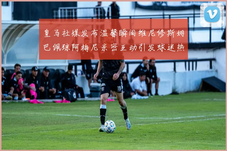 皇马社媒发布温馨瞬间维尼修斯姆巴佩琼阿梅尼亲密互动引发球迷热议