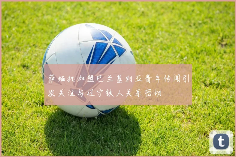 萨缅托加盟巴兰基利亚青年传闻引发关注与辽宁铁人关系密切