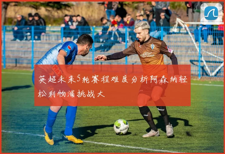 英超未来5轮赛程难度分析阿森纳轻松利物浦挑战大