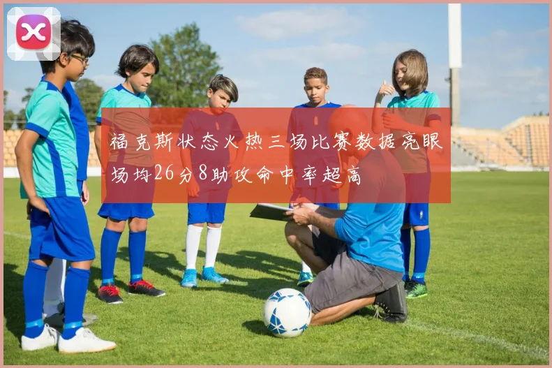 福克斯状态火热三场比赛数据亮眼场均26分8助攻命中率超高