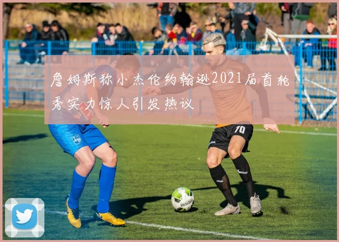 詹姆斯称小杰伦约翰逊2021届首轮秀实力惊人引发热议