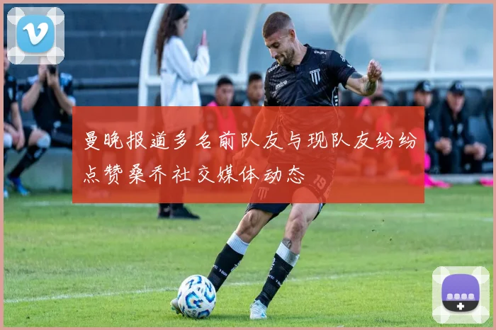 曼晚报道多名前队友与现队友纷纷点赞桑乔社交媒体动态