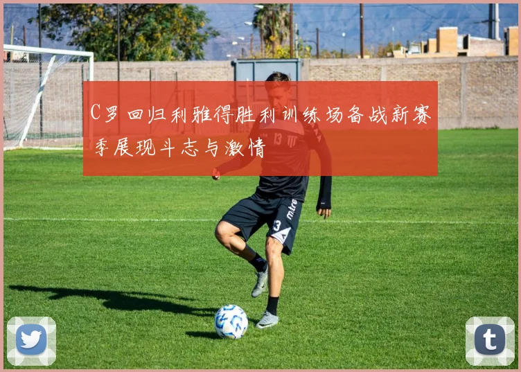 C罗回归利雅得胜利训练场备战新赛季展现斗志与激情