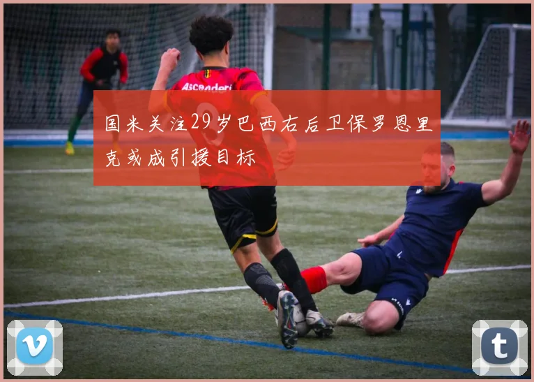 国米关注29岁巴西右后卫保罗恩里克或成引援目标