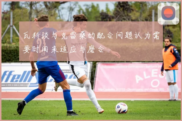瓦科谈与克雷桑的配合问题认为需要时间来适应与磨合