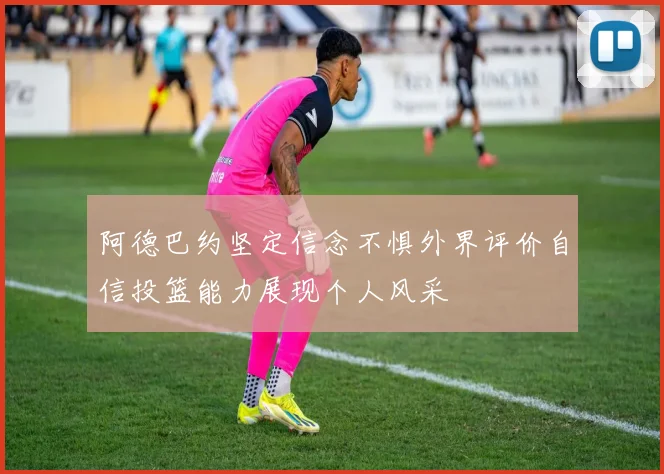 阿德巴约坚定信念不惧外界评价自信投篮能力展现个人风采
